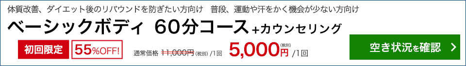 体質改善、ダイエット後のリバウンドを防ぎたい方向け　普段、運動や汗をかく機会が少ない方向け　ベーシックボディ 60分コース＋カウンセリング　初回限定55％OFF！　通常11,000円(税別/1回)のところ 5,000円/1回