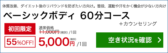 体質改善、ダイエット後のリバウンドを防ぎたい方向け　普段、運動や汗をかく機会が少ない方向け　ベーシックボディ 60分コース＋カウンセリング　初回限定55％OFF！　通常11,000円(税別/1回)のところ 5,000円/1回