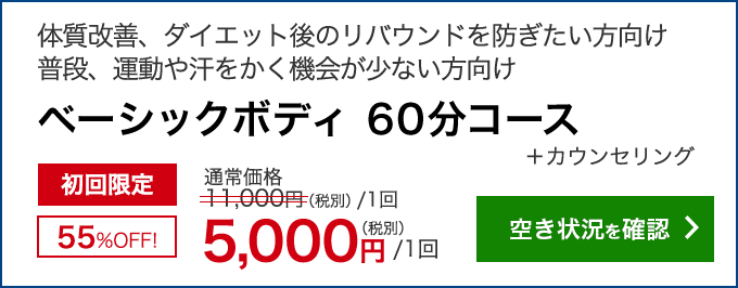 体質改善、ダイエット後のリバウンドを防ぎたい方向け　普段、運動や汗をかく機会が少ない方向け　ベーシックボディ 60分コース＋カウンセリング　初回限定55％OFF！　通常11,000円(税別/1回)のところ 5,000円/1回