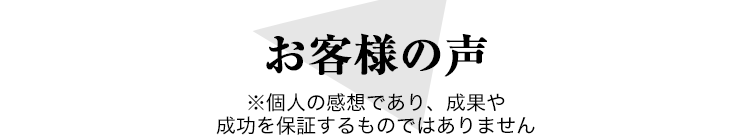 お客様の声 ※個人の感想であり、成果や成功を保証するものではありません