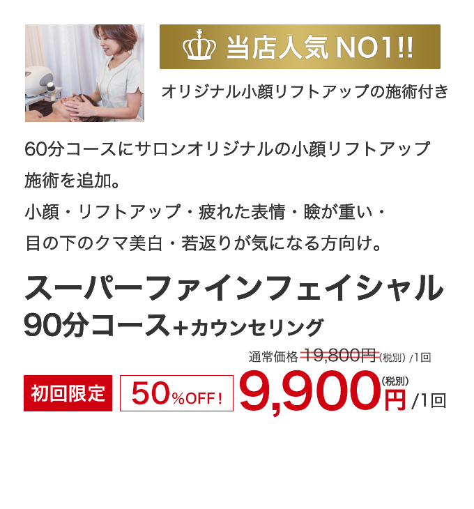 当店人気NO1!!　小顔・リフトアップ・疲れた表情・瞼が重い・クマ・美肌・若返り　デザイニングフェイシャルクリエイター　遠藤によるオリジナル小顔リフトアップの施術付き！　スーパーファインフェイシャル 90分コース 　+カウンセリング　初回限定50％OFF！　9,900円（税別）1回