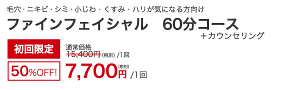 毛穴・ニキビ・シミ・小じわ・くすみ・ハリ　ファインフェイシャル 60分コース+カウンセリング　初回限定50％OFF！　7,700円（税別）/1回