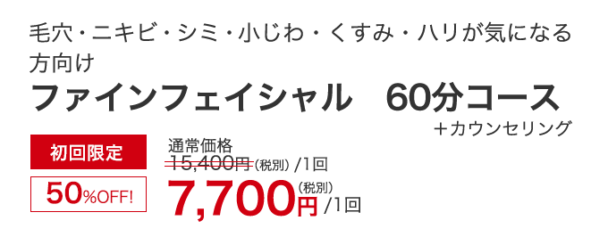 毛穴・ニキビ・シミ・小じわ・くすみ・ハリ　ファインフェイシャル 60分コース+カウンセリング　初回限定50％OFF！　7,700円（税別）/1回