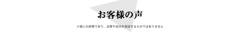 お客様の声 ※個人の感想であり、成果や成功を保証するものではありません